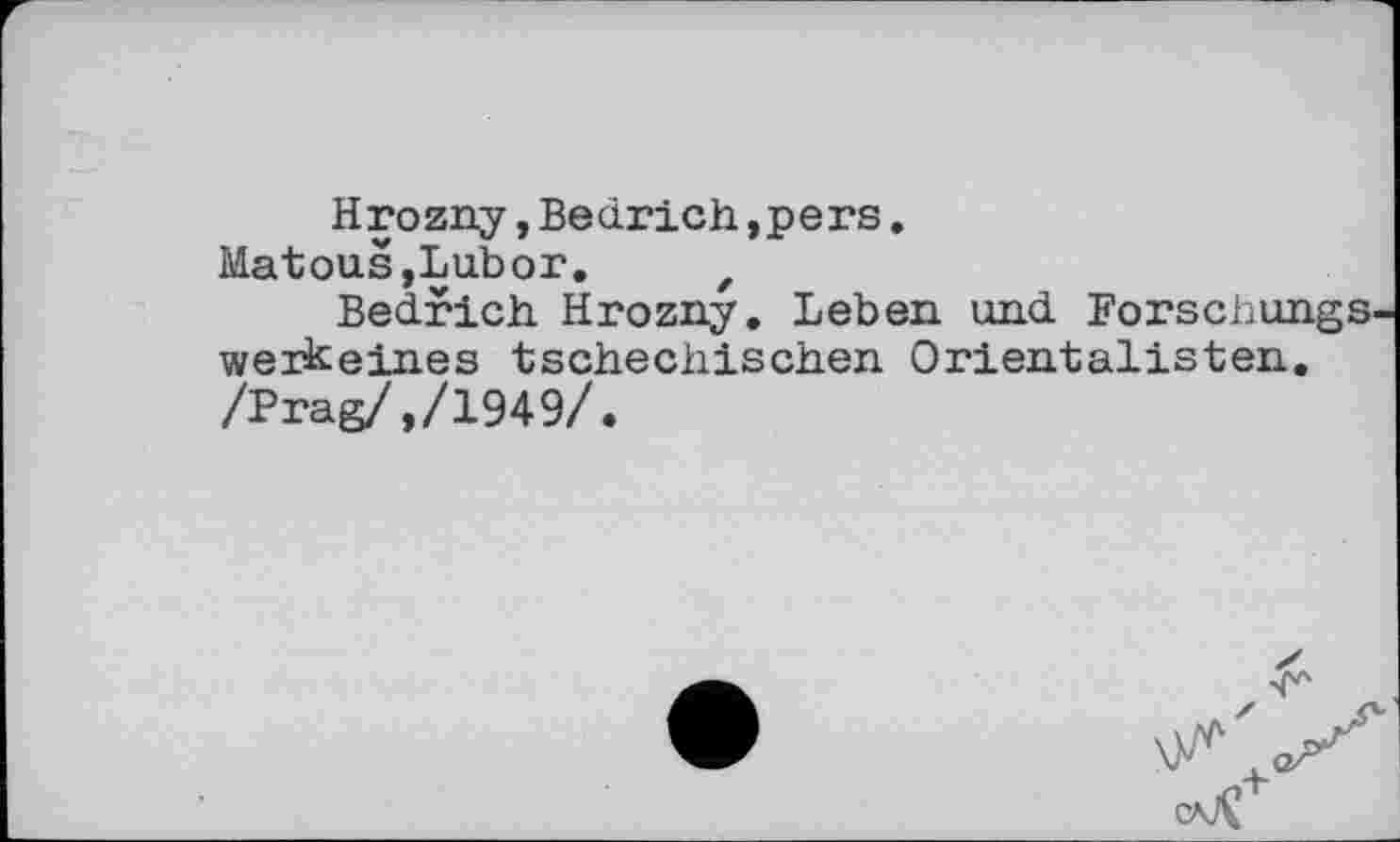 ﻿Hrozny,Bedrich,pers.
Matouš,Labor. z
Bedrich Hrozny. Leben und Forschungs werkeines tschechischen Orientalisten. /Prag/,/1949/.